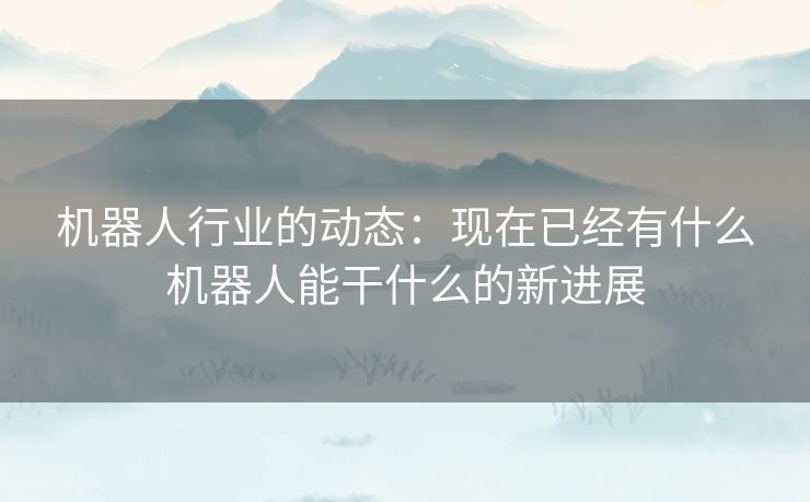 机器人行业的动态：现在已经有什么机器人能干什么的新进展