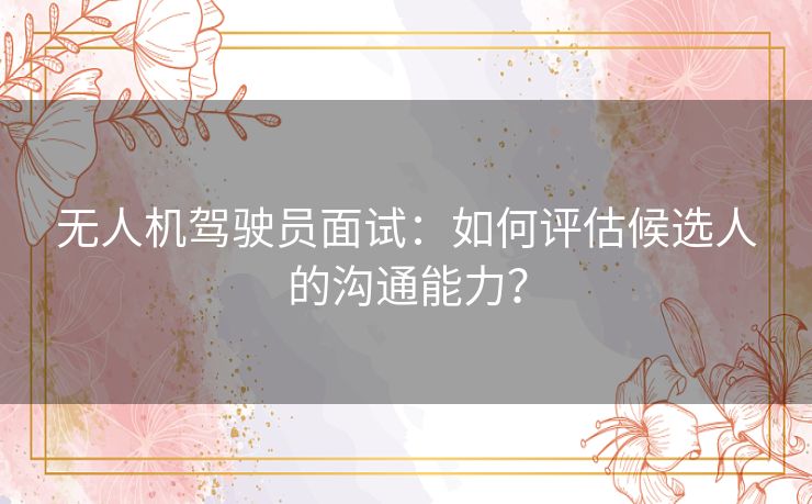 无人机驾驶员面试：如何评估候选人的沟通能力？