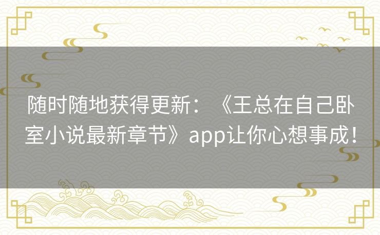 随时随地获得更新：《王总在自己卧室小说最新章节》app让你心想事成！