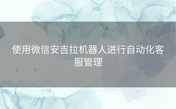 使用微信安吉拉机器人进行自动化客服管理