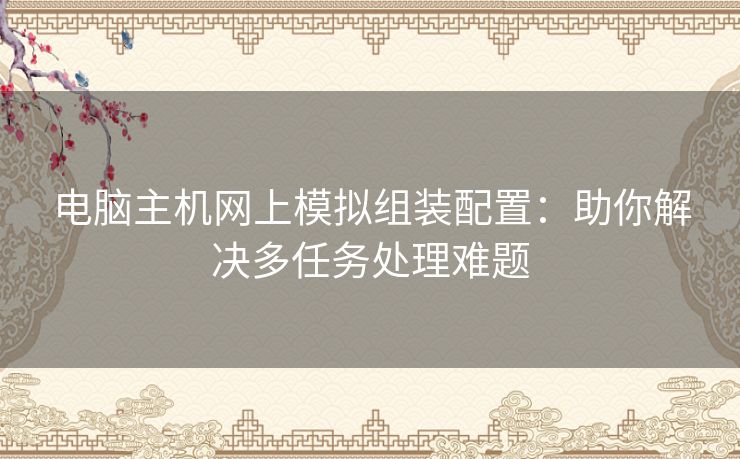 电脑主机网上模拟组装配置：助你解决多任务处理难题