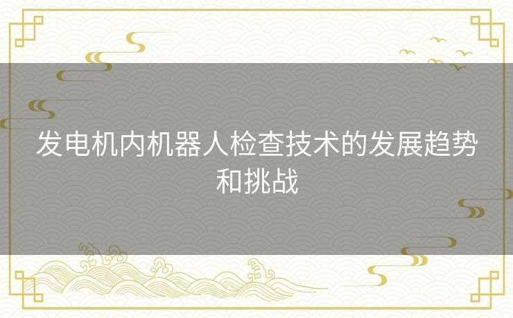 发电机内机器人检查技术的发展趋势和挑战