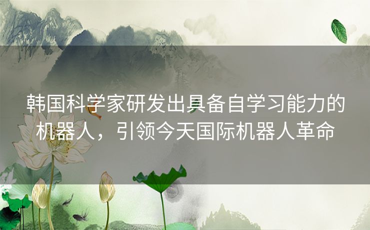 韩国科学家研发出具备自学习能力的机器人，引领今天国际机器人革命