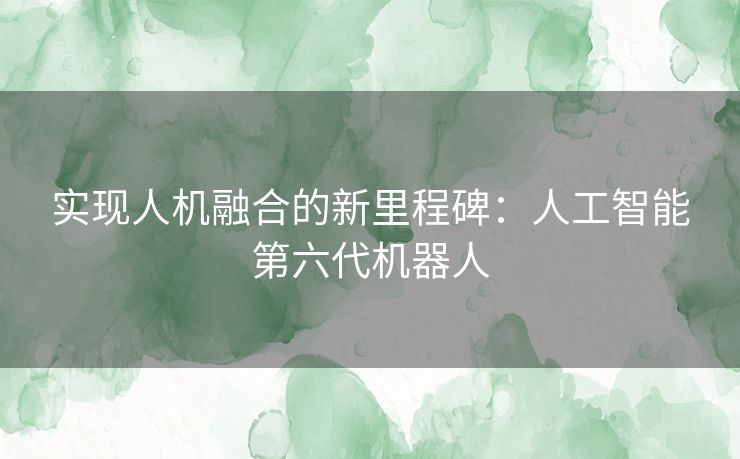 实现人机融合的新里程碑：人工智能第六代机器人