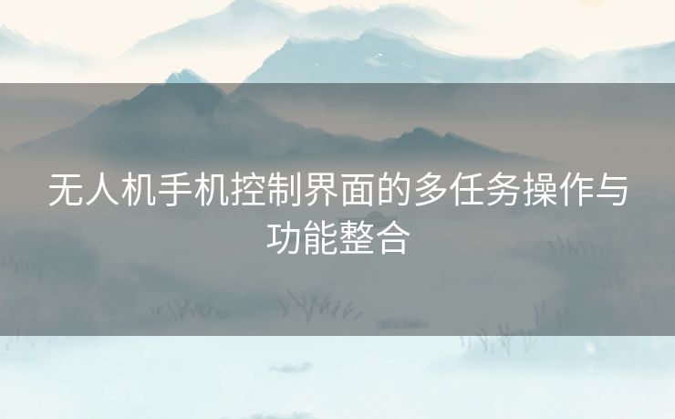 无人机手机控制界面的多任务操作与功能整合