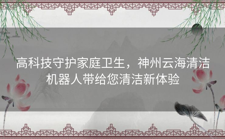 高科技守护家庭卫生，神州云海清洁机器人带给您清洁新体验