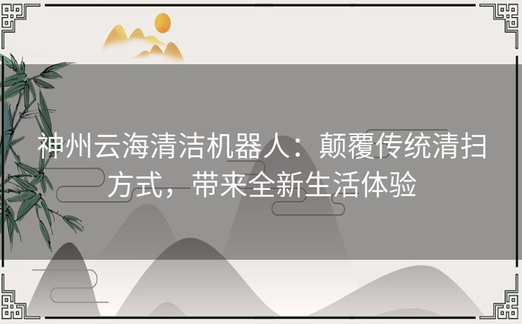 神州云海清洁机器人：颠覆传统清扫方式，带来全新生活体验