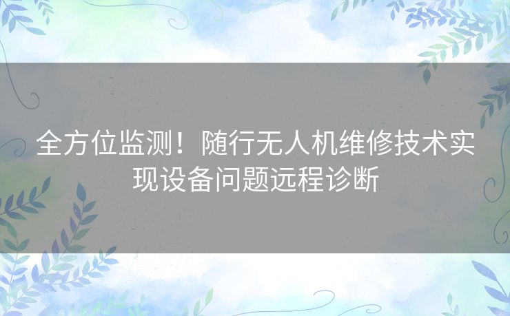 全方位监测！随行无人机维修技术实现设备问题远程诊断