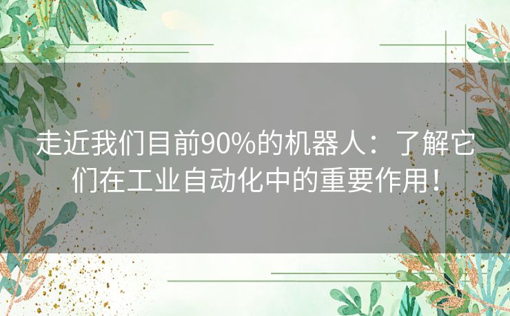 走近我们目前90%的机器人：了解它们在工业自动化中的重要作用！