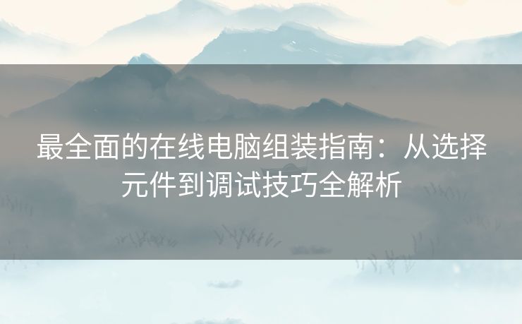 最全面的在线电脑组装指南：从选择元件到调试技巧全解析