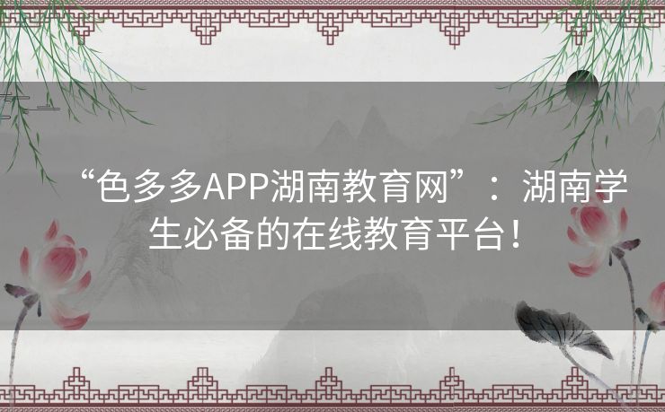 “色多多APP湖南教育网”：湖南学生必备的在线教育平台！