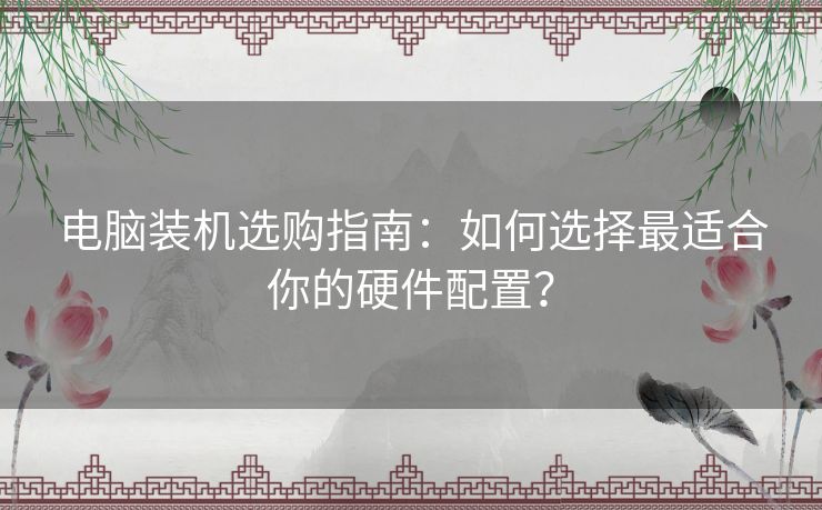 电脑装机选购指南：如何选择最适合你的硬件配置？