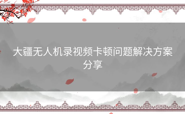 大疆无人机录视频卡顿问题解决方案分享