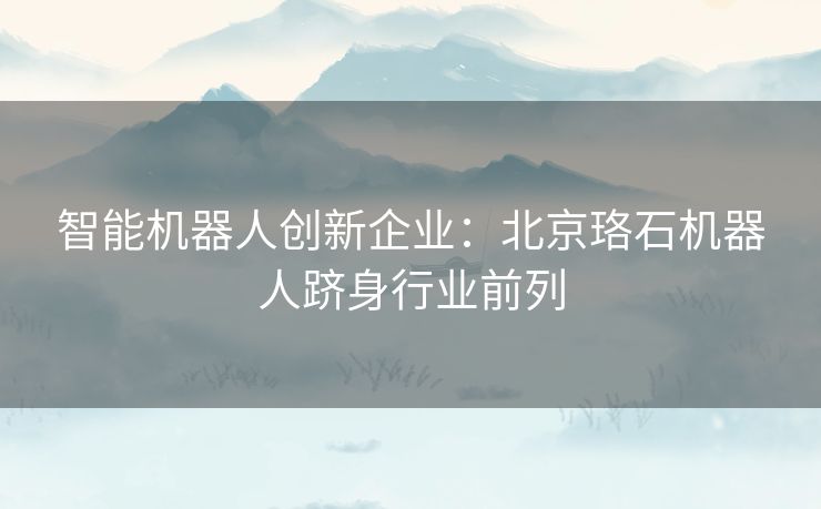 智能机器人创新企业：北京珞石机器人跻身行业前列