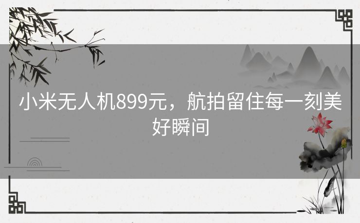 小米无人机899元，航拍留住每一刻美好瞬间