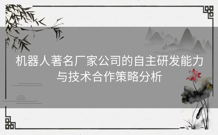 机器人著名厂家公司的自主研发能力与技术合作策略分析