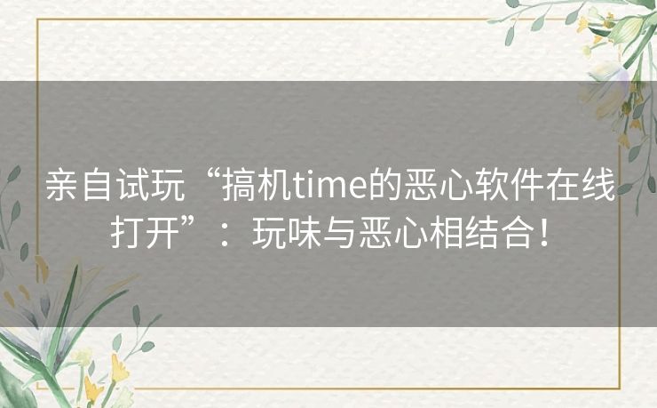 亲自试玩“搞机time的恶心软件在线打开”：玩味与恶心相结合！