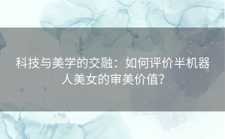 科技与美学的交融：如何评价半机器人美女的审美价值？