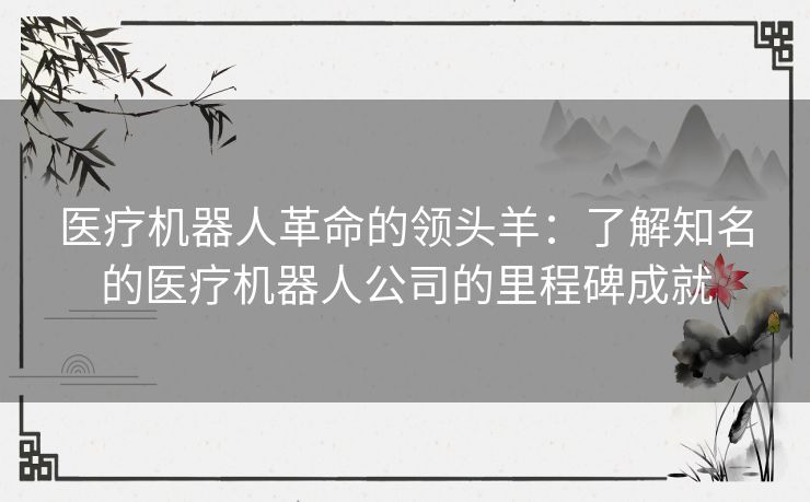 医疗机器人革命的领头羊：了解知名的医疗机器人公司的里程碑成就