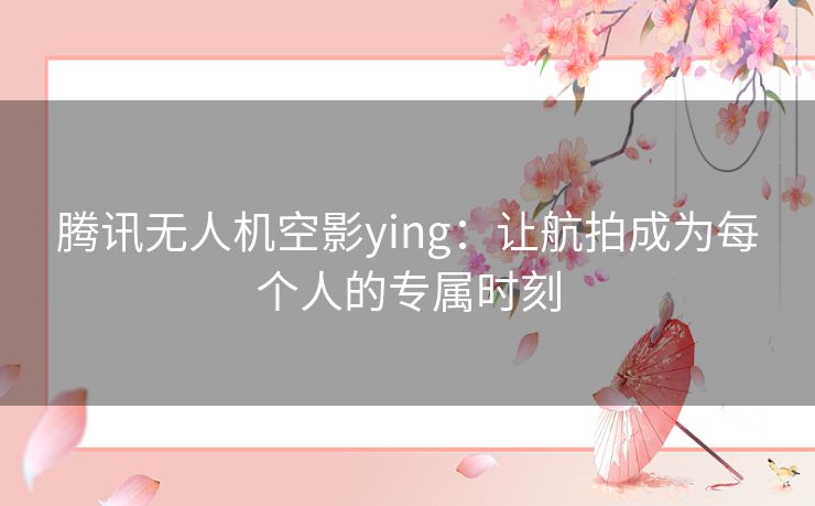 腾讯无人机空影ying：让航拍成为每个人的专属时刻