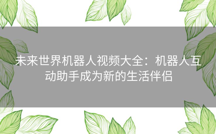 未来世界机器人视频大全：机器人互动助手成为新的生活伴侣