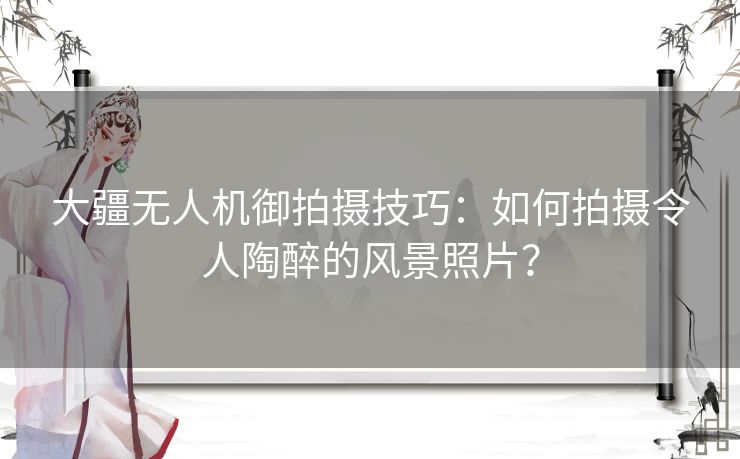 大疆无人机御拍摄技巧：如何拍摄令人陶醉的风景照片？