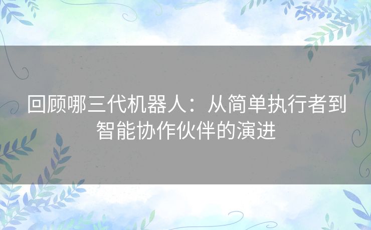 回顾哪三代机器人：从简单执行者到智能协作伙伴的演进