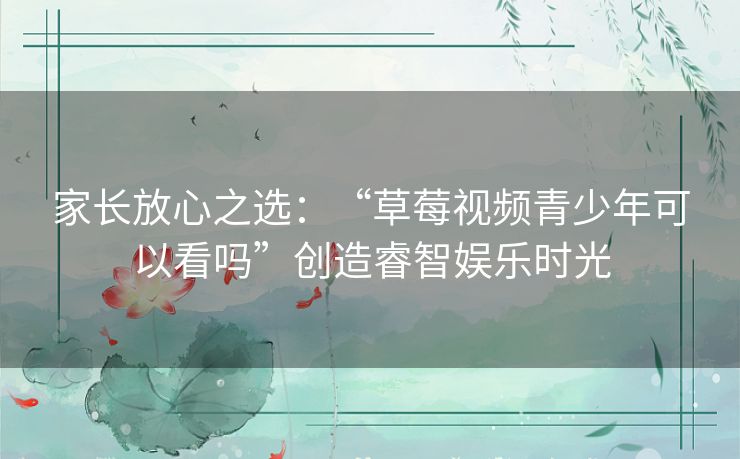 家长放心之选：“草莓视频青少年可以看吗”创造睿智娱乐时光