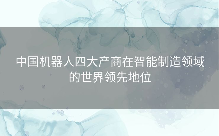 中国机器人四大产商在智能制造领域的世界领先地位