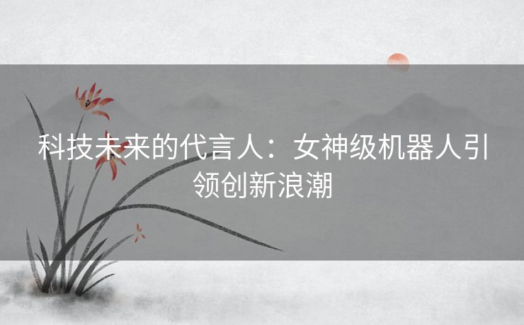 科技未来的代言人：女神级机器人引领创新浪潮