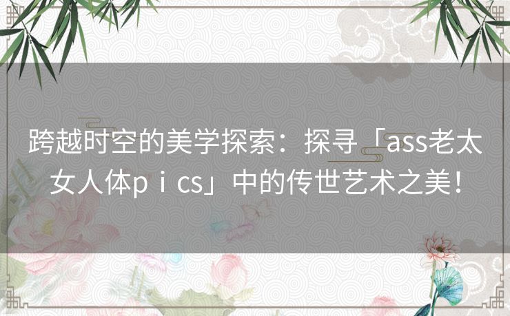 跨越时空的美学探索：探寻「ass老太女人体pⅰcs」中的传世艺术之美！