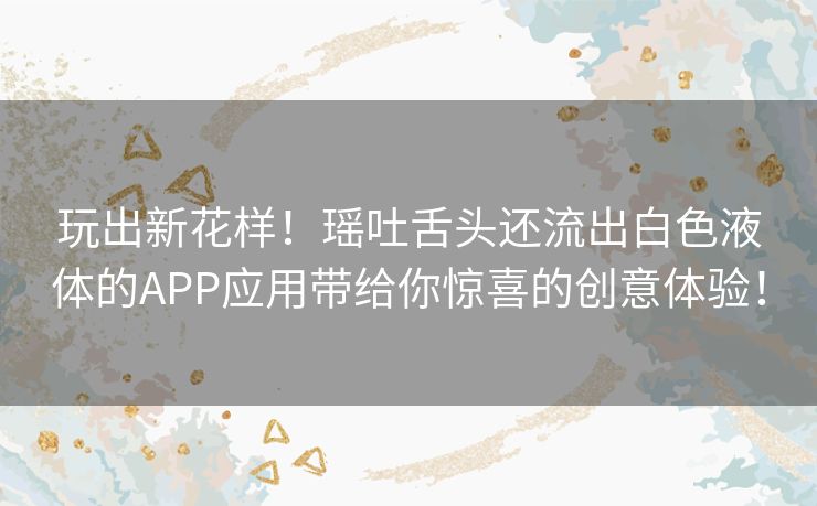 玩出新花样！瑶吐舌头还流出白色液体的APP应用带给你惊喜的创意体验！