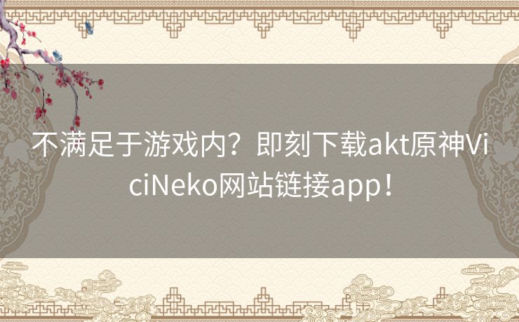 不满足于游戏内？即刻下载akt原神ViciNeko网站链接app！