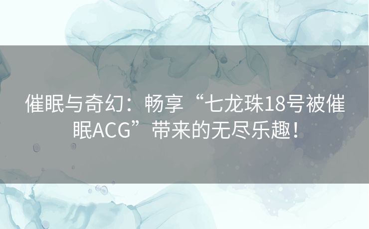 催眠与奇幻：畅享“七龙珠18号被催眠ACG”带来的无尽乐趣！