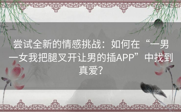 尝试全新的情感挑战：如何在“一男一女我把腿叉开让男的插APP”中找到真爱？