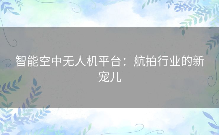 智能空中无人机平台：航拍行业的新宠儿