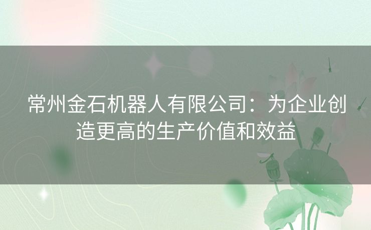 常州金石机器人有限公司：为企业创造更高的生产价值和效益