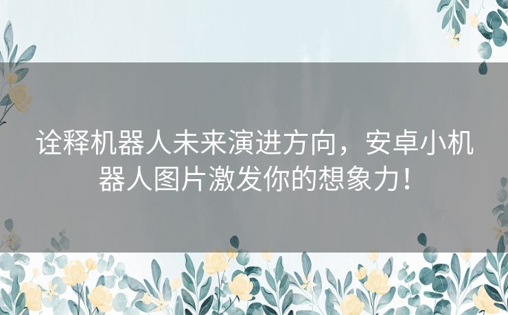 诠释机器人未来演进方向，安卓小机器人图片激发你的想象力！