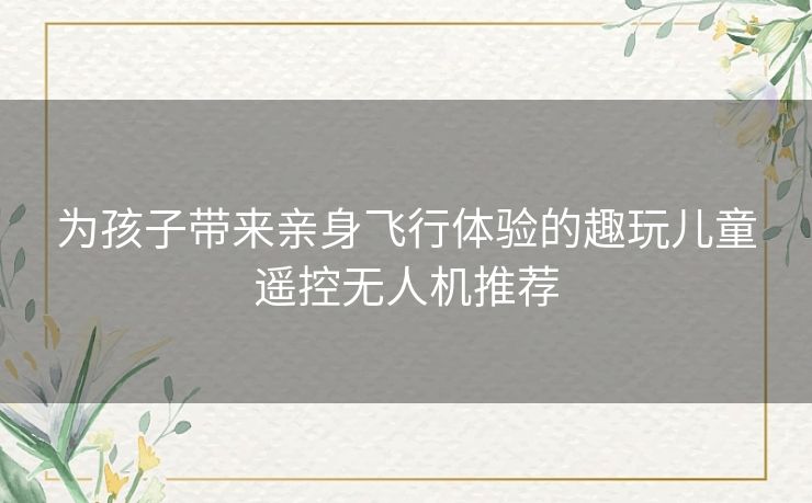 为孩子带来亲身飞行体验的趣玩儿童遥控无人机推荐