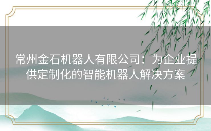 常州金石机器人有限公司：为企业提供定制化的智能机器人解决方案