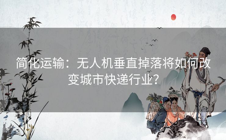 简化运输：无人机垂直掉落将如何改变城市快递行业？