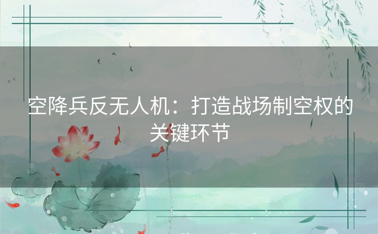 空降兵反无人机：打造战场制空权的关键环节