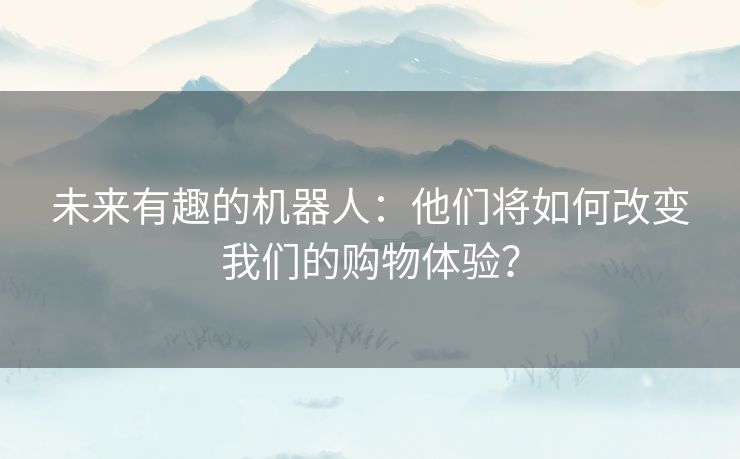 未来有趣的机器人：他们将如何改变我们的购物体验？