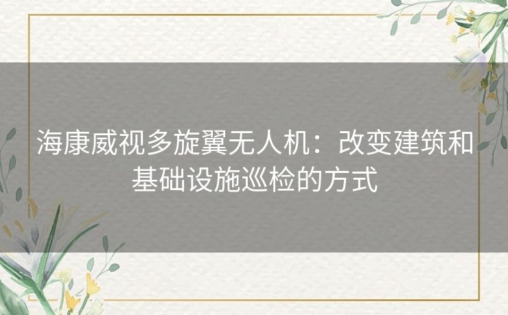 海康威视多旋翼无人机：改变建筑和基础设施巡检的方式