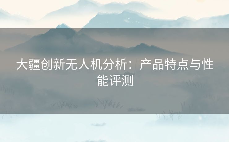 大疆创新无人机分析：产品特点与性能评测