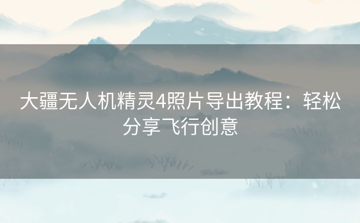 大疆无人机精灵4照片导出教程：轻松分享飞行创意