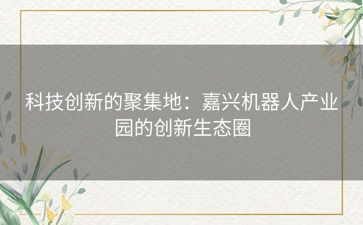 科技创新的聚集地：嘉兴机器人产业园的创新生态圈