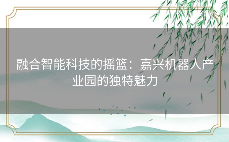 融合智能科技的摇篮：嘉兴机器人产业园的独特魅力