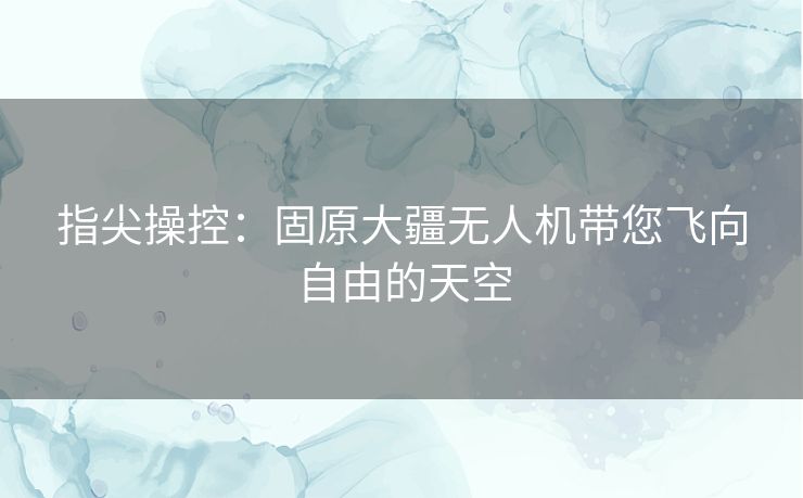 指尖操控：固原大疆无人机带您飞向自由的天空