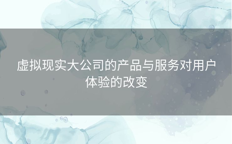 虚拟现实大公司的产品与服务对用户体验的改变